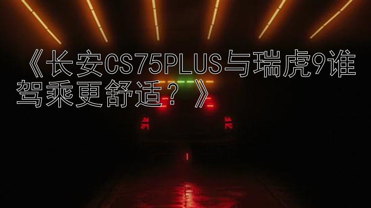 《长安CS75PLUS与瑞虎9谁驾乘更舒适？》