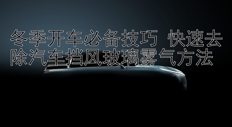 冬季开车必备技巧 快速去除汽车挡风玻璃雾气方法